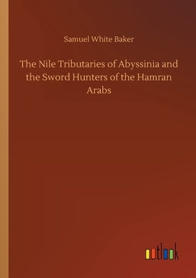 The Nile Tributaries of Abyssinia and the Sword Hunters of the Hamran Arabs by Baker, Samuel White