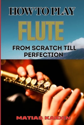 How to Play Flute from Scratch Till Perfection: Beginner Basics To Advanced Techniques, Mastering Scales, Articulation, And Performance Skills For Opt by Kaiden, Matias