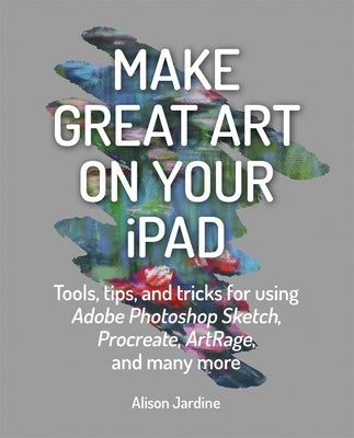 Make Great Art on Your iPad: Tools, Tips and Tricks for Using Adobe Photoshop Sketch, Procreate, Artrage and Many More by Jardine, Alison