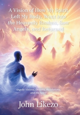 A Vision of How My Spirit Left My Body, Went into the Heavenly Realms, Saw Angels, and Returned: Angelic Visions, Dreams, Revelations, and the Spirit by Likezo, John