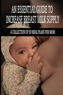 An Essential Guide To Increase Breast Milk Supply: A Collection Of 50 Meal Plans For Mom: Lactation Foods by Akbari, Keenan