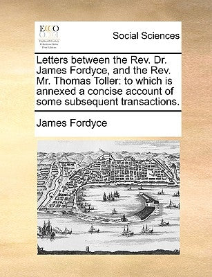 Letters Between the REV. Dr. James Fordyce, and the REV. Mr. Thomas Toller: To Which Is Annexed a Concise Account of Some Subsequent Transactions. by Fordyce, James