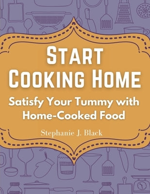 Start Cooking Home: Satisfy Your Tummy with Home-Cooked Food by Stephanie J Black