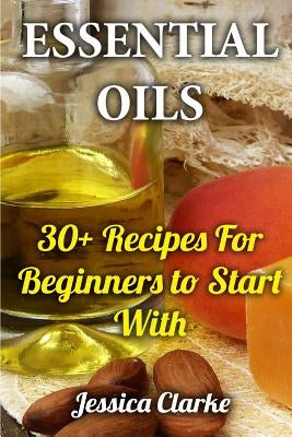 Essential Oils: 30+ Recipes For Beginners to Start With by Clarke, Jessica