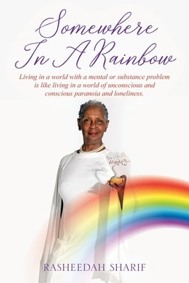 Somewhere In A Rainbow: Living in a world with a mental or substance problem is like living in a world of unconscious and conscious paranoia a by Sharif, Rasheedah