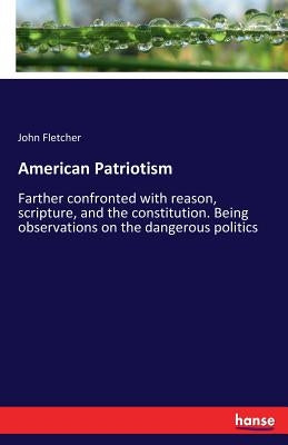 American Patriotism: Farther confronted with reason, scripture, and the constitution. Being observations on the dangerous politics by Fletcher, John