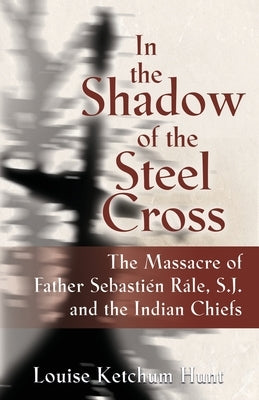 In the Shadow of the Steel Cross: The Massacre of Father Sebastién Râle, S.J. and the Indian Chiefs - SPECIAL EDITION by Hunt, Louise Ketchum