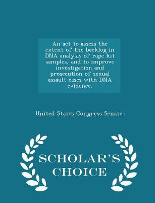 An ACT to Assess the Extent of the Backlog in DNA Analysis of Rape Kit Samples, and to Improve Investigation and Prosecution of Sexual Assault Cases w by United States Congress Senate