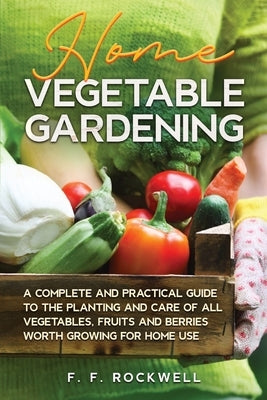 Home Vegetable Gardening: A Complete and Practical Guide to the Planting and Care of all Vegetables, Fruits and Berries Worth Growing for Home U by Rockwell, F. F.