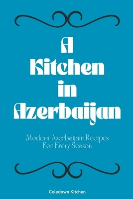 A Kitchen in Azerbaijan: Modern Azerbaijani Recipes For Every Season by Kitchen, Coledown