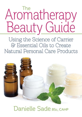 The Aromatherapy Beauty Guide: Using the Science of Carrier and Essential Oils to Create Natural Personal Care Products by Sade, Danielle