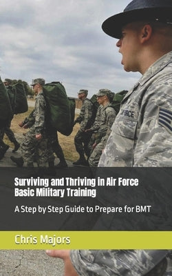 Surviving and Thriving in Air Force Basic Military Training: A Step by Step Guide to Prepare for BMT by Majors, Chris