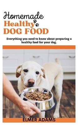 Home Made Healthy Dog Food: Everything You Need to Know About Preparing a Healthy Food for Your Dog by Adams, Elmer