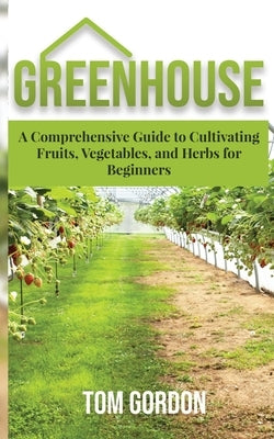 Greenhouse: A Comprehensive Guide to Cultivating Fruits, Vegetables and Herbs for Beginners by Gordon, Tom