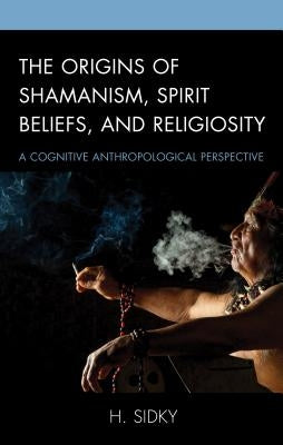 The Origins of Shamanism, Spirit Beliefs, and Religiosity: A Cognitive Anthropological Perspective by Sidky, H.