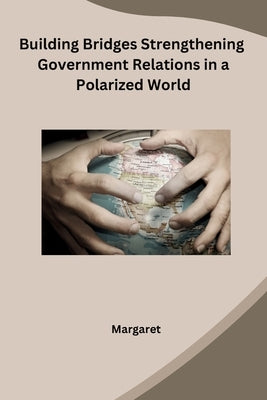 Building Bridges Strengthening Government Relations in a Polarized World by Margaret