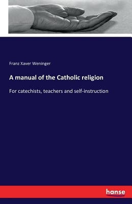 A manual of the Catholic religion: For catechists, teachers and self-instruction by Weninger, Franz Xaver