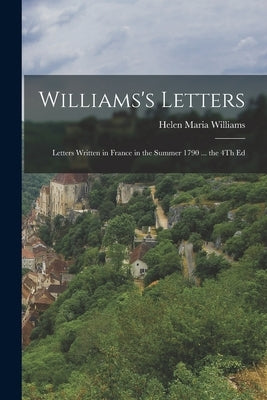 Williams's Letters: Letters Written in France in the Summer 1790 ... the 4Th Ed by Williams, Helen Maria