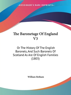 The Baronetage Of England V3: Or The History Of The English Baronets, And Such Baronets Of Scotland As Are Of English Families (1803) by Betham, William