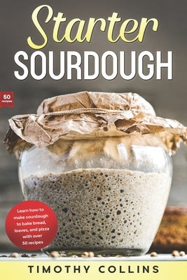 Starter Sourdough: Learn how to make sourdough to bake bread, loaves, and pizza with over 50 recipes by Collins, Timothy