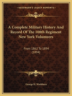 A Complete Military History And Record Of The 108th Regiment New York Volunteers: From 1862 To 1894 (1894) by Washburn, George H.