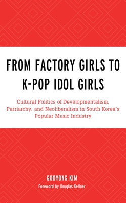 From Factory Girls to K-Pop Idol Girls: Cultural Politics of Developmentalism, Patriarchy, and Neoliberalism in South Korea's Popular Music Industry by Kim, Gooyong