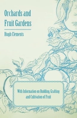 Orchards and Fruit Gardens - With Information on Budding, Grafting and Cultivation of Fruit by Clements, Hugh