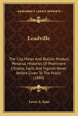 Leadville: The City, Mines And Bullion Product, Personal Histories Of Prominent Citizens, Facts And Figures Never Before Given To by Kent, Lewis A.