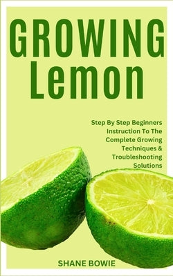 Growing Lemon: Step By Step Beginners Instruction To The Complete Growing Techniques & Troubleshooting Solutions by Bowie, Shane