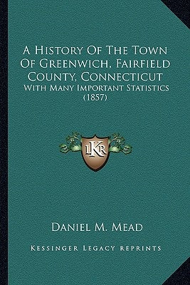 A History Of The Town Of Greenwich, Fairfield County, Connecticut: With Many Important Statistics (1857) by Mead, Daniel M.