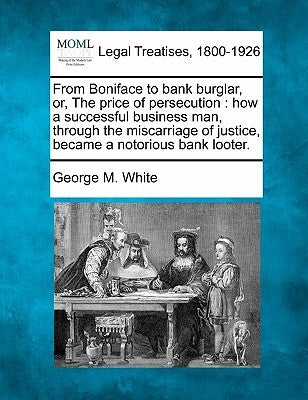 From Boniface to bank burglar, or, The price of persecution: how a successful business man, through the miscarriage of justice, became a notorious ban by White, George M.