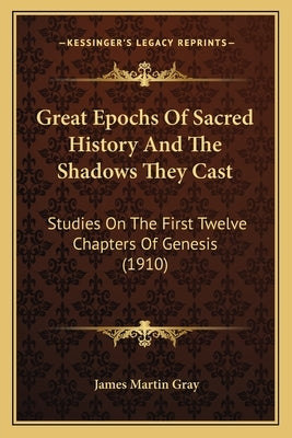 Great Epochs Of Sacred History And The Shadows They Cast: Studies On The First Twelve Chapters Of Genesis (1910) by Gray, James Martin