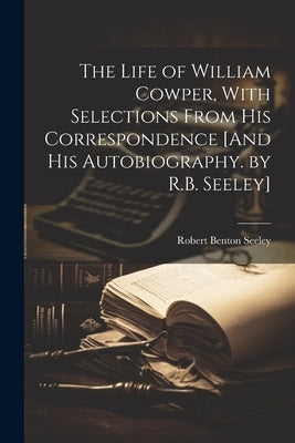 The Life of William Cowper, With Selections From His Correspondence [And His Autobiography. by R.B. Seeley] by Seeley, Robert Benton