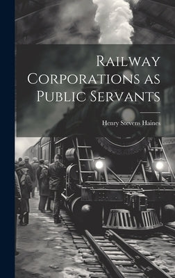 Railway Corporations as Public Servants by Haines, Henry Stevens