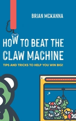 How to Beat the Claw Machine: Tips and Tricks to help you win big! by McKanna, Brian