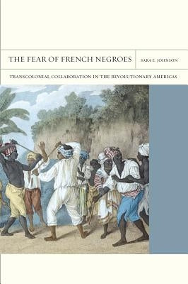 The Fear of French Negroes: Transcolonial Collaboration in the Revolutionary Americas Volume 12 by Johnson, Sara E.