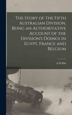 The Story of the Fifth Australian Division, Being an Authoritative Account of the Division's Doings in Egypt, France and Belgium by Ellis, A. D.