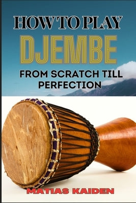 How to Play Djembe from Scratch Till Perfection: Beginner Techniques To Advanced Rhythms, Proper Hand Positioning, Drumming Exercises, And Percussive by Kaiden, Matias