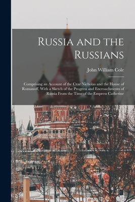 Russia and the Russians: Comprising an Account of the Czar Nicholas and the House of Romanoff, With a Sketch of the Progress and Encroachments by Cole, John William