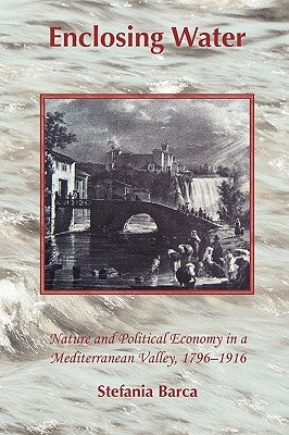 Enclosing Water: Nature and Political Economy in a Mediterranean Valley 1796-1916 by Barca, Stefania