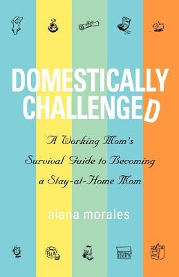 Domestically Challenged: A Working Mom's Survival Guide to Becoming a Stay-At-Home Mom by Morales, Alana