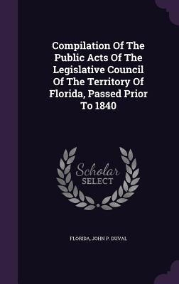 Compilation Of The Public Acts Of The Legislative Council Of The Territory Of Florida, Passed Prior To 1840 by Florida