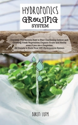 Hydroponics Growing System: Discover The Secrets How to Start Gardening Indoor and Growing Fresh Vegetables, Organic Fruits and Herbs even if you by Darin Long