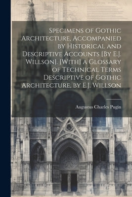 Specimens of Gothic Architecture, Accompanied by Historical and Descriptive Accounts [By E.J. Willson]. [With] a Glossary of Technical Terms Descripti by Pugin, Augustus Charles