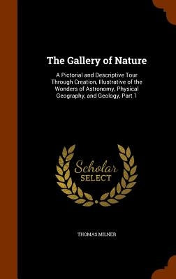 The Gallery of Nature: A Pictorial and Descriptive Tour Through Creation, Illustrative of the Wonders of Astronomy, Physical Geography, and G by Milner, Thomas