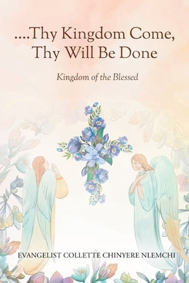 Thy Kingdom Come, Thy Will Be Done: Kingdom of the Blessed by Nlemchi, Evangelist Collette Chinyere