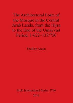 The Architectural Form of the Mosque in the Central Arab Lands, from the Hijra to the End of the Umayyad Period, 1/622-133/750 by Antun, Thallein