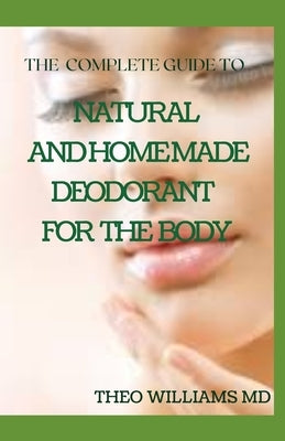 The Complete Guide to Natural and Homemade Deodorants for the Body: The Perfect Guide to Help You Make Your Own Natural Deodorant by Williams, Theo