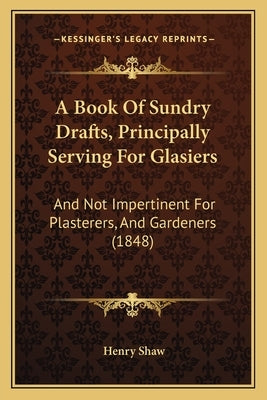 A Book Of Sundry Drafts, Principally Serving For Glasiers: And Not Impertinent For Plasterers, And Gardeners (1848) by Shaw, Henry