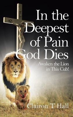 In the Deepest of Pain God Dies: Awaken the Lion in This Cub! by Hall, Clairon T.